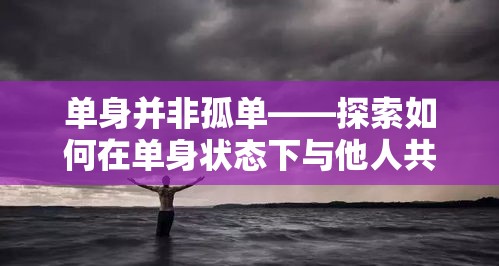 单身并非孤单——探索如何在单身状态下与他人共度美好时光的方式